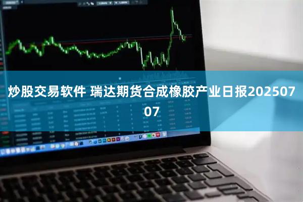 炒股交易软件 瑞达期货合成橡胶产业日报20250707