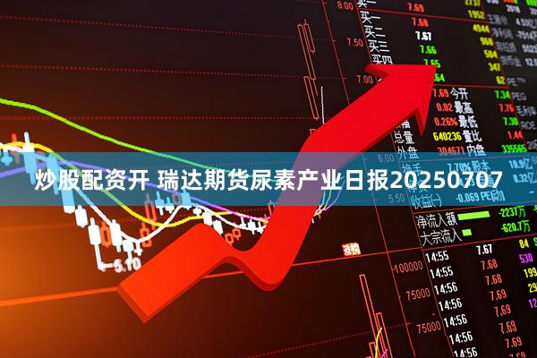 炒股配资开 瑞达期货尿素产业日报20250707