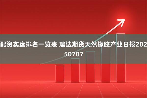 配资实盘排名一览表 瑞达期货天然橡胶产业日报20250707