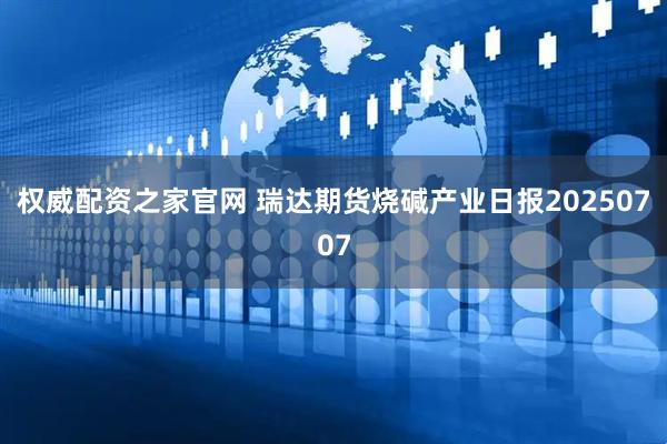 权威配资之家官网 瑞达期货烧碱产业日报20250707