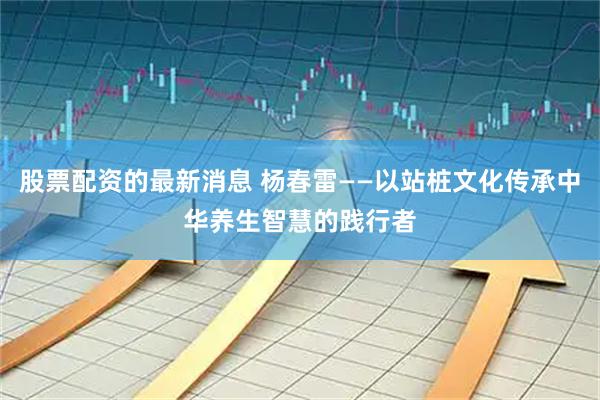 股票配资的最新消息 杨春雷——以站桩文化传承中华养生智慧的践行者