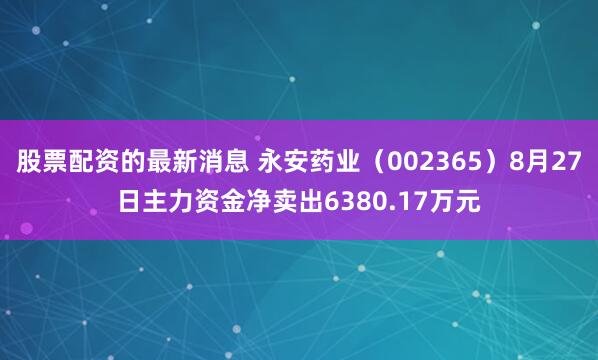 股票配资的最新消息 永安药业（002365）8月27日主力资金净卖出6380.17万元