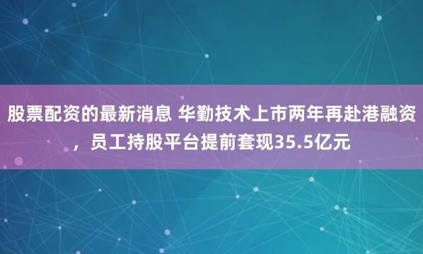 股票配资的最新消息 华勤技术上市两年再赴港融资，员工持股平台提前套现35.5亿元