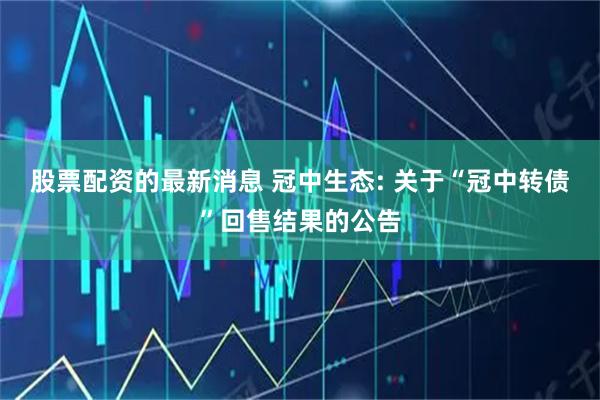 股票配资的最新消息 冠中生态: 关于“冠中转债”回售结果的公告