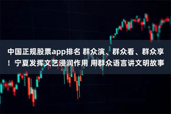 中国正规股票app排名 群众演、群众看、群众享！宁夏发挥文艺浸润作用 用群众语言讲文明故事