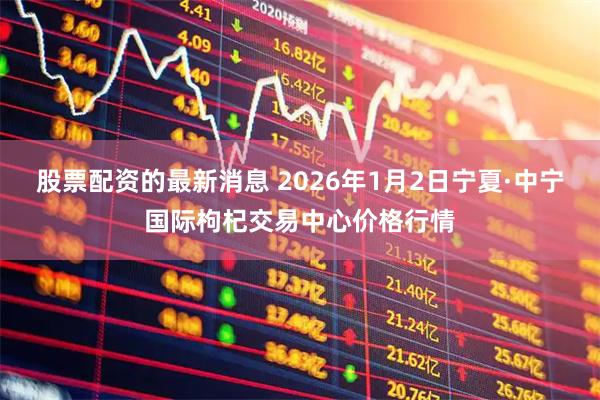 股票配资的最新消息 2026年1月2日宁夏·中宁国际枸杞交易中心价格行情