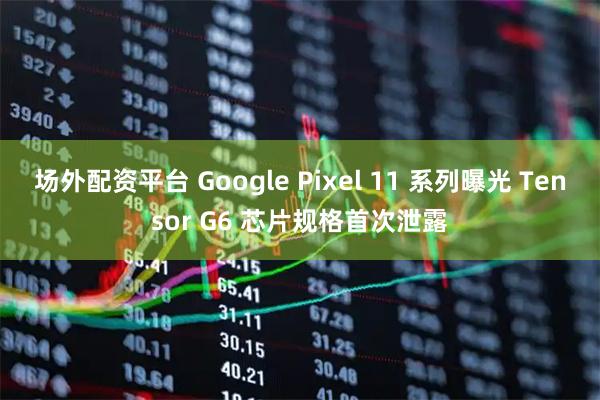 场外配资平台 Google Pixel 11 系列曝光 Tensor G6 芯片规格首次泄露