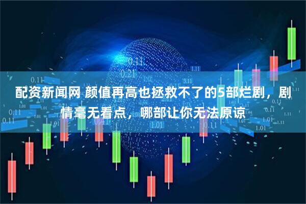 配资新闻网 颜值再高也拯救不了的5部烂剧，剧情毫无看点，哪部让你无法原谅