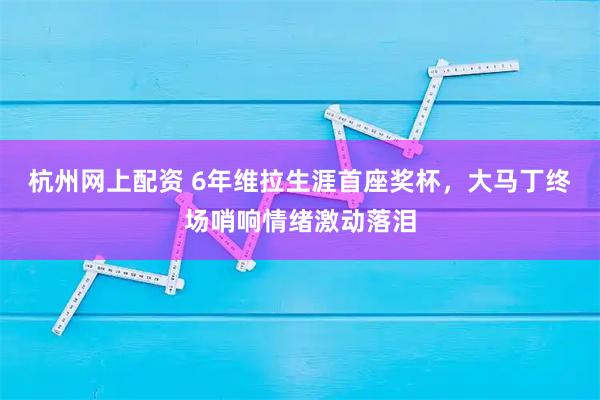 杭州网上配资 6年维拉生涯首座奖杯，大马丁终场哨响情绪激动落泪